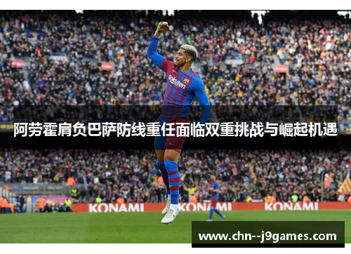 阿劳霍肩负巴萨防线重任面临双重挑战与崛起机遇
