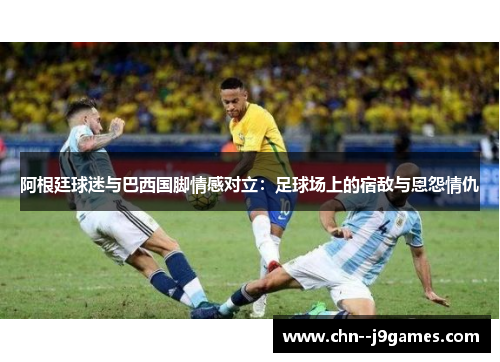 阿根廷球迷与巴西国脚情感对立：足球场上的宿敌与恩怨情仇