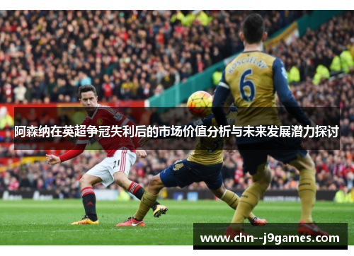 阿森纳在英超争冠失利后的市场价值分析与未来发展潜力探讨